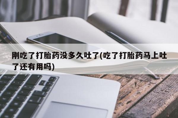 打胎药使用刚吃了打胎药没多久吐了(吃了打胎药马上吐了还有用吗)