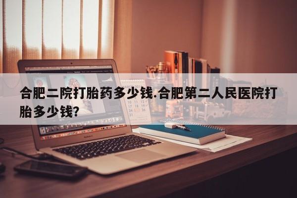 打胎药使用合肥二院打胎药多少钱.合肥第二人民医院打胎多少钱？