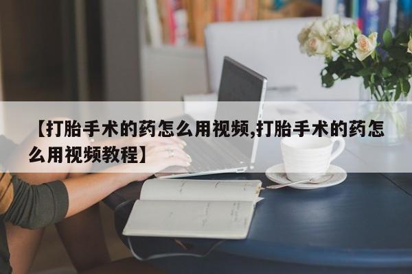 打胎药使用【打胎手术的药怎么用视频,打胎手术的药怎么用视频教程】