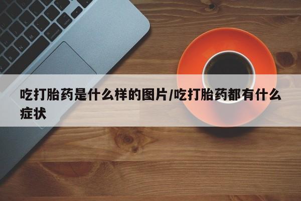 打胎药使用吃打胎药是什么样的图片/吃打胎药都有什么症状