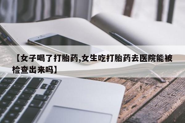 打胎药使用【女子喝了打胎药,女生吃打胎药去医院能被检查出来吗】