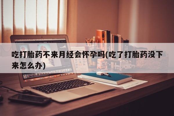 打胎药使用吃打胎药不来月经会怀孕吗(吃了打胎药没下来怎么办)