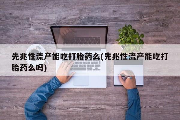 打胎药使用先兆性流产能吃打胎药么(先兆性流产能吃打胎药么吗)