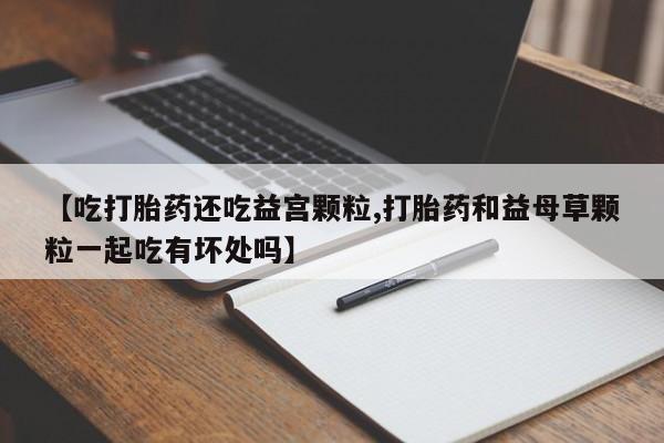 打胎药使用【吃打胎药还吃益宫颗粒,打胎药和益母草颗粒一起吃有坏处吗】