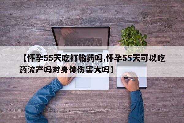 打胎药使用【怀孕55天吃打胎药吗,怀孕55天可以吃药流产吗对身体伤害大吗】
