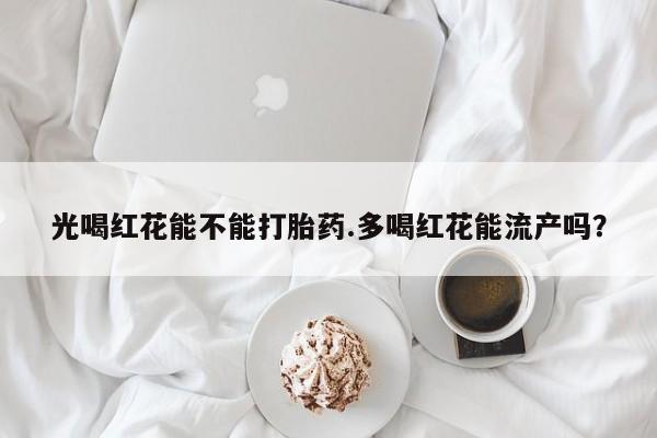 打胎药使用光喝红花能不能打胎药.多喝红花能流产吗？