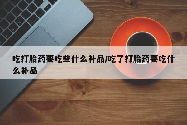 打胎药使用吃打胎药要吃些什么补品/吃了打胎药要吃什么补品