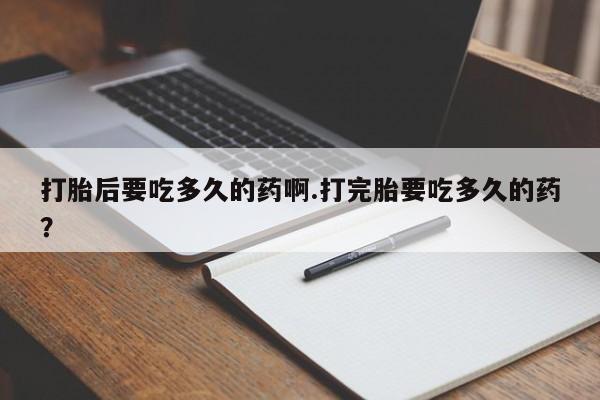 打胎药使用打胎后要吃多久的药啊.打完胎要吃多久的药？