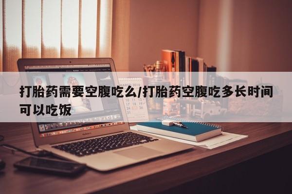 打胎药使用打胎药需要空腹吃么/打胎药空腹吃多长时间可以吃饭