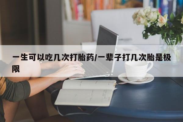 打胎药使用一生可以吃几次打胎药/一辈子打几次胎是极限