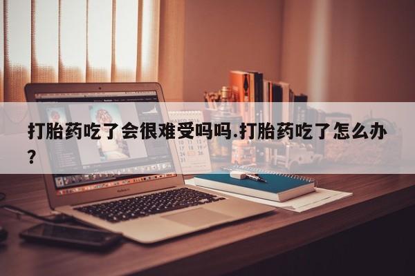 打胎药使用打胎药吃了会很难受吗吗.打胎药吃了怎么办？