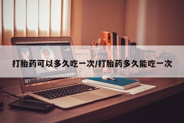 打胎药使用打胎药可以多久吃一次/打胎药多久能吃一次