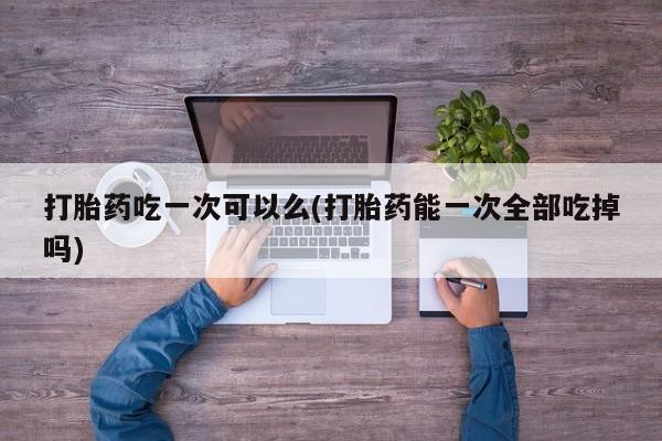 打胎药使用打胎药吃一次可以么(打胎药能一次全部吃掉吗)
