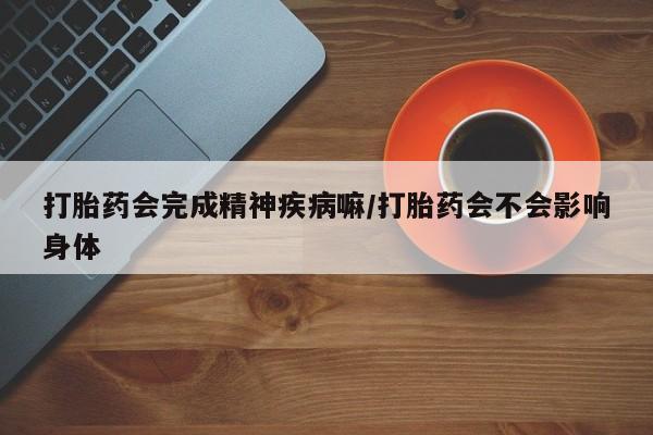 打胎药使用打胎药会完成精神疾病嘛/打胎药会不会影响身体