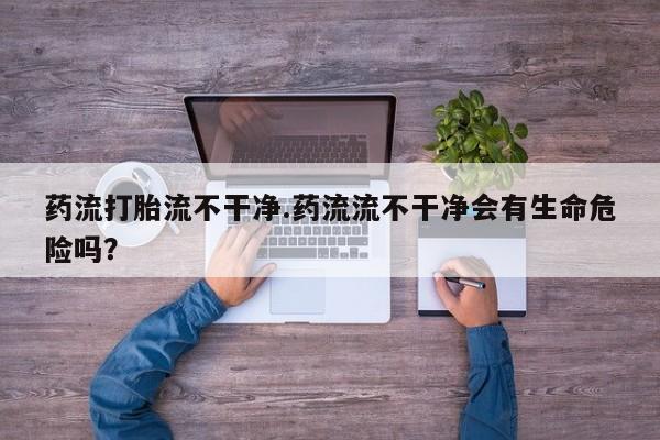 打胎药使用药流打胎流不干净.药流流不干净会有生命危险吗？