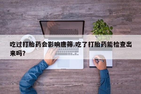 打胎药使用吃过打胎药会影响唐筛.吃了打胎药能检查出来吗？