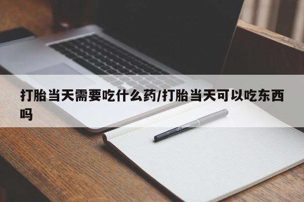 打胎药使用打胎当天需要吃什么药/打胎当天可以吃东西吗