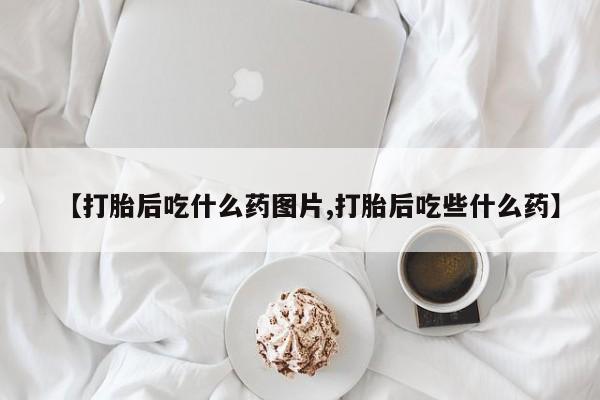 打胎药使用【打胎后吃什么药图片,打胎后吃些什么药】
