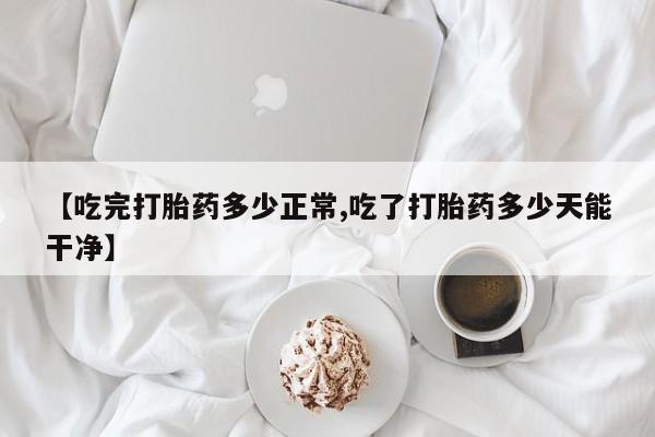 打胎药使用【吃完打胎药多少正常,吃了打胎药多少天能干净】