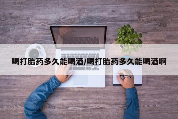 打胎药使用喝打胎药多久能喝酒/喝打胎药多久能喝酒啊