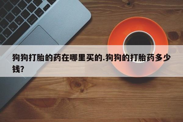 打胎药使用狗狗打胎的药在哪里买的.狗狗的打胎药多少钱？