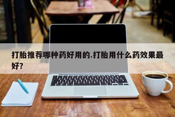 打胎药使用打胎推荐哪种药好用的.打胎用什么药效果最好？