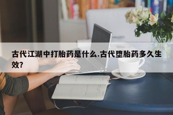 打胎药使用古代江湖中打胎药是什么.古代堕胎药多久生效？