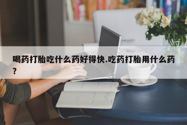 打胎药使用喝药打胎吃什么药好得快.吃药打胎用什么药？