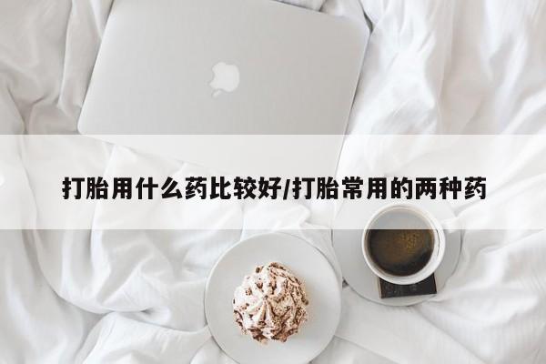 打胎药使用打胎用什么药比较好/打胎常用的两种药