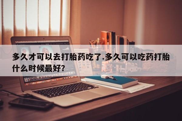 打胎药使用多久才可以去打胎药吃了.多久可以吃药打胎什么时候最好？