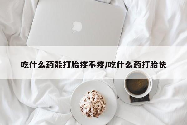 打胎药使用吃什么药能打胎疼不疼/吃什么药打胎快
