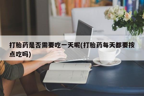 打胎药使用打胎药是否需要吃一天呢(打胎药每天都要按点吃吗)