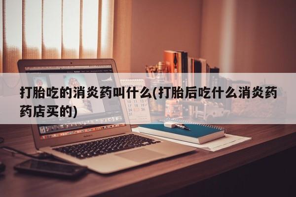 打胎药使用打胎吃的消炎药叫什么(打胎后吃什么消炎药药店买的)