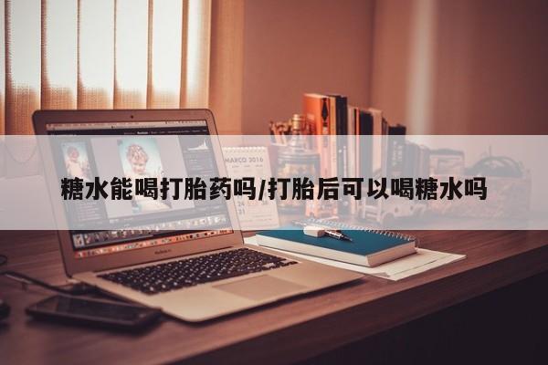 打胎药使用糖水能喝打胎药吗/打胎后可以喝糖水吗