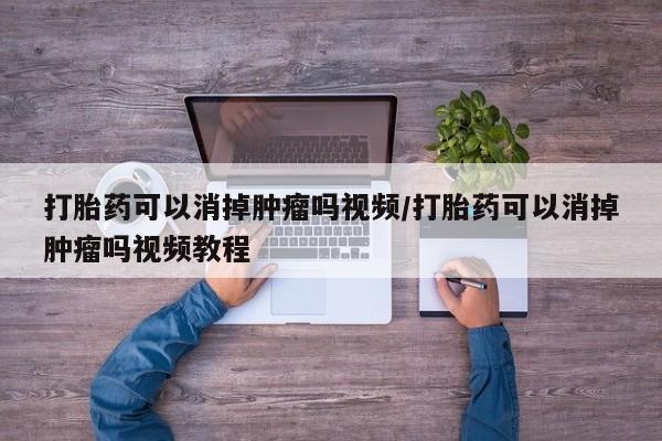 打胎药使用打胎药可以消掉肿瘤吗视频/打胎药可以消掉肿瘤吗视频教程