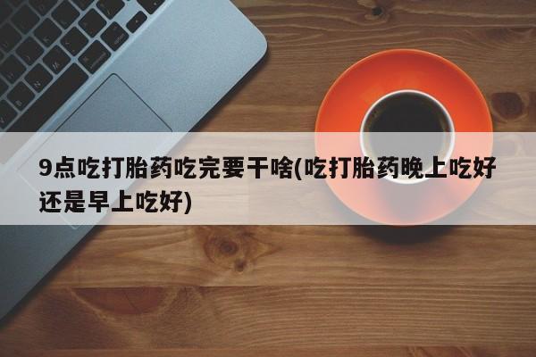 打胎药使用9点吃打胎药吃完要干啥(吃打胎药晚上吃好还是早上吃好)
