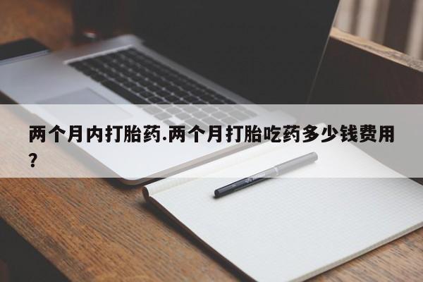打胎药使用两个月内打胎药.两个月打胎吃药多少钱费用？