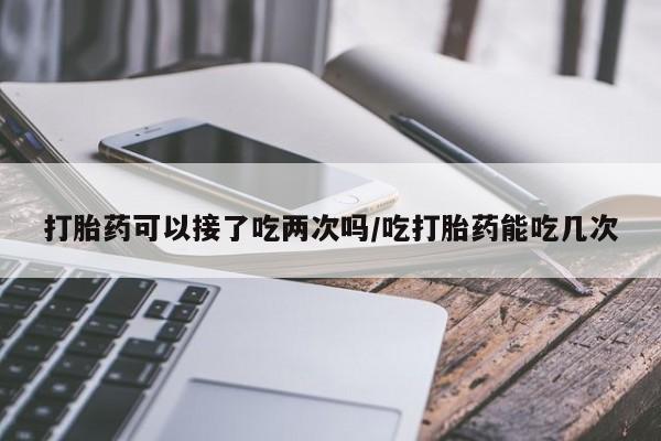 打胎药使用打胎药可以接了吃两次吗/吃打胎药能吃几次