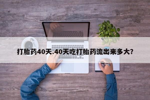 打胎药使用打胎药40天.40天吃打胎药流出来多大?