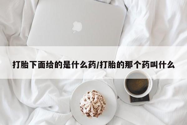 打胎药使用打胎下面给的是什么药/打胎的那个药叫什么