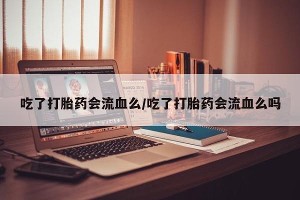 打胎药使用吃了打胎药会流血么/吃了打胎药会流血么吗