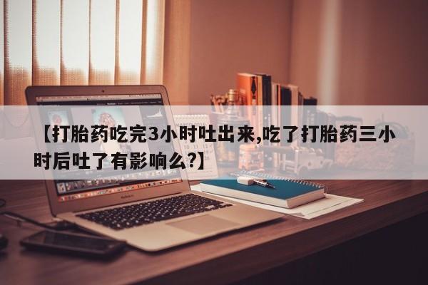 打胎药使用【打胎药吃完3小时吐出来,吃了打胎药三小时后吐了有影响么?】