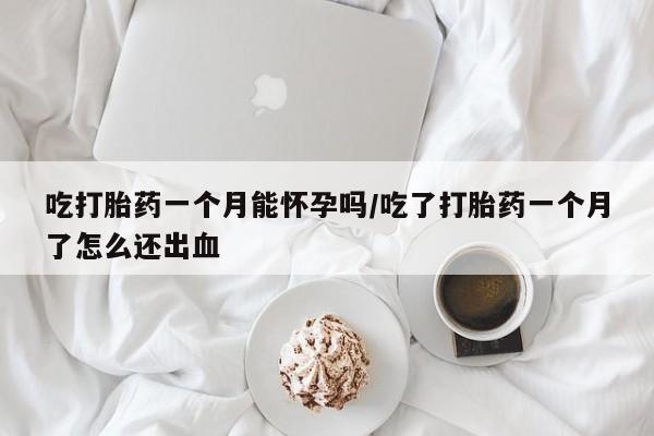 打胎药使用吃打胎药一个月能怀孕吗/吃了打胎药一个月了怎么还出血